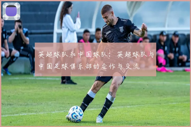 英超球队和中国球队:英超球队与中国足球俱乐部的合作与交流